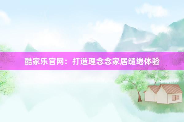 酷家乐官网：打造理念念家居缱绻体验