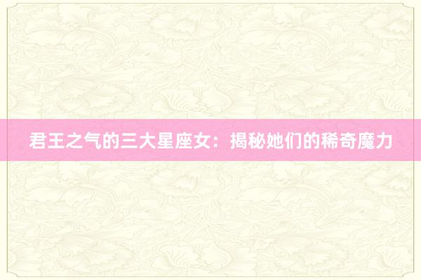 君王之气的三大星座女：揭秘她们的稀奇魔力